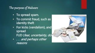 The purpose of Malware
• To spread spam.
• To commit fraud, such as
identity theft
• For kicks (vandalism), and to
spread
FUD (fear, uncertainty, doubt)
• . . . and perhaps other
reasons
 
