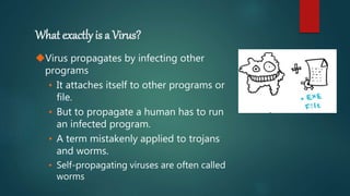 What exactly is a Virus?
Virus propagates by infecting other
programs
• It attaches itself to other programs or
file.
• But to propagate a human has to run
an infected program.
• A term mistakenly applied to trojans
and worms.
• Self-propagating viruses are often called
worms
 