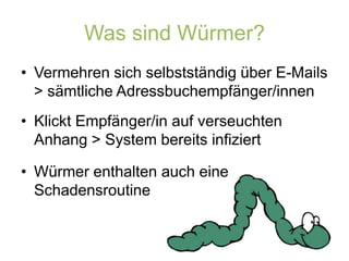 Was sind Würmer?Vermehren sich selbstständig über E-Mails > sämtliche Adressbuchempfänger/innenKlickt Empfänger/in auf verseuchten Anhang > System bereits infiziertWürmer enthalten auch eine Schadensroutine
