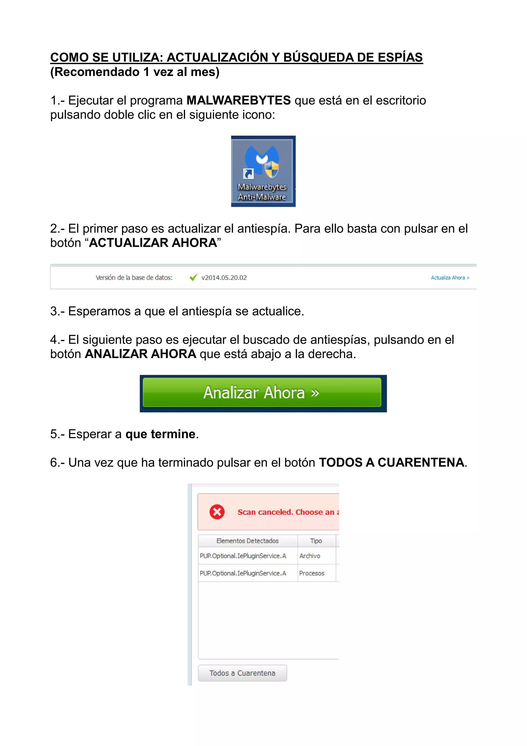 COMO SE UTILIZA: ACTUALIZACIÓN Y BÚSQUEDA DE ESPÍAS
(Recomendado 1 vez al mes)
1.- Ejecutar el programa MALWAREBYTES que está en el escritorio
pulsando doble clic en el siguiente icono:
2.- El primer paso es actualizar el antiespía. Para ello basta con pulsar en el
botón “ACTUALIZAR AHORA”
3.- Esperamos a que el antiespía se actualice.
4.- El siguiente paso es ejecutar el buscado de antiespías, pulsando en el
botón ANALIZAR AHORA que está abajo a la derecha.
5.- Esperar a que termine.
6.- Una vez que ha terminado pulsar en el botón TODOS A CUARENTENA.
 