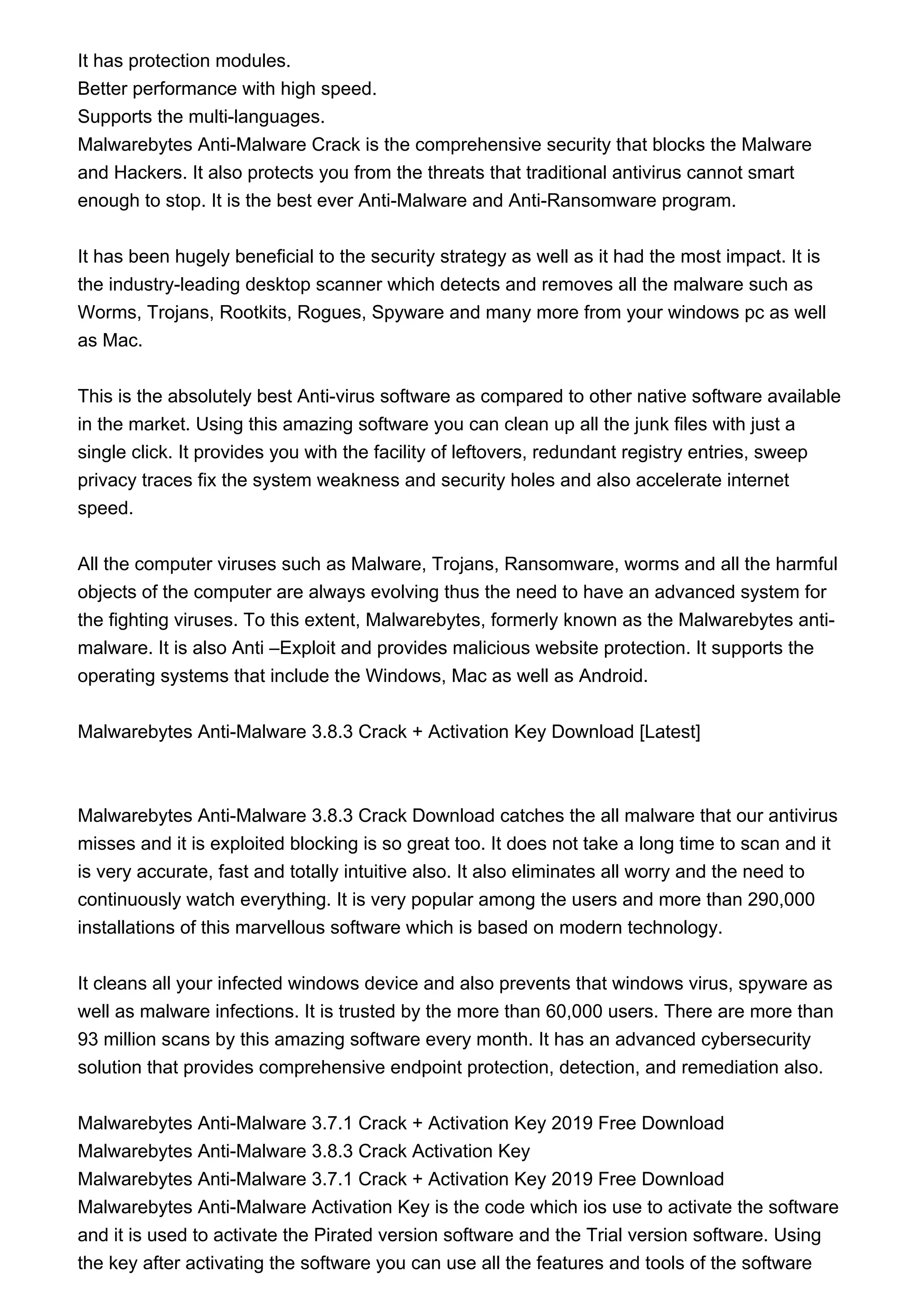 It has protection modules.
Better performance with high speed.
Supports the multi-languages.
Malwarebytes Anti-Malware Crack is the comprehensive security that blocks the Malware
and Hackers. It also protects you from the threats that traditional antivirus cannot smart
enough to stop. It is the best ever Anti-Malware and Anti-Ransomware program.
It has been hugely beneficial to the security strategy as well as it had the most impact. It is
the industry-leading desktop scanner which detects and removes all the malware such as
Worms, Trojans, Rootkits, Rogues, Spyware and many more from your windows pc as well
as Mac.
This is the absolutely best Anti-virus software as compared to other native software available
in the market. Using this amazing software you can clean up all the junk files with just a
single click. It provides you with the facility of leftovers, redundant registry entries, sweep
privacy traces fix the system weakness and security holes and also accelerate internet
speed.
All the computer viruses such as Malware, Trojans, Ransomware, worms and all the harmful
objects of the computer are always evolving thus the need to have an advanced system for
the fighting viruses. To this extent, Malwarebytes, formerly known as the Malwarebytes anti-
malware. It is also Anti –Exploit and provides malicious website protection. It supports the
operating systems that include the Windows, Mac as well as Android.
Malwarebytes Anti-Malware 3.8.3 Crack + Activation Key Download [Latest]
Malwarebytes Anti-Malware 3.8.3 Crack Download catches the all malware that our antivirus
misses and it is exploited blocking is so great too. It does not take a long time to scan and it
is very accurate, fast and totally intuitive also. It also eliminates all worry and the need to
continuously watch everything. It is very popular among the users and more than 290,000
installations of this marvellous software which is based on modern technology.
It cleans all your infected windows device and also prevents that windows virus, spyware as
well as malware infections. It is trusted by the more than 60,000 users. There are more than
93 million scans by this amazing software every month. It has an advanced cybersecurity
solution that provides comprehensive endpoint protection, detection, and remediation also.
Malwarebytes Anti-Malware 3.7.1 Crack + Activation Key 2019 Free Download
Malwarebytes Anti-Malware 3.8.3 Crack Activation Key
Malwarebytes Anti-Malware 3.7.1 Crack + Activation Key 2019 Free Download
Malwarebytes Anti-Malware Activation Key is the code which ios use to activate the software
and it is used to activate the Pirated version software and the Trial version software. Using
the key after activating the software you can use all the features and tools of the software
 