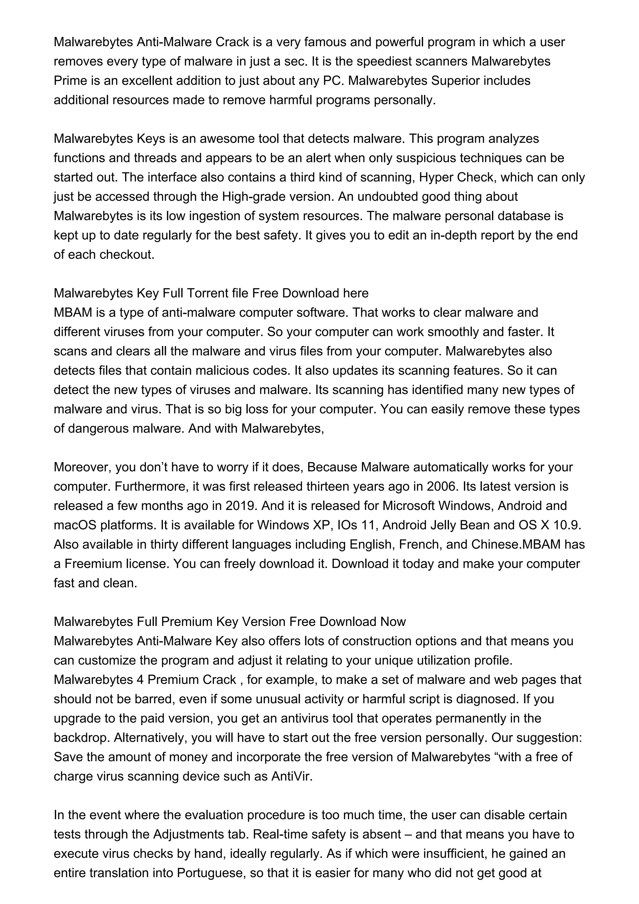 Malwarebytes Anti-Malware Crack is a very famous and powerful program in which a user
removes every type of malware in just a sec. It is the speediest scanners Malwarebytes
Prime is an excellent addition to just about any PC. Malwarebytes Superior includes
additional resources made to remove harmful programs personally.
Malwarebytes Keys is an awesome tool that detects malware. This program analyzes
functions and threads and appears to be an alert when only suspicious techniques can be
started out. The interface also contains a third kind of scanning, Hyper Check, which can only
just be accessed through the High-grade version. An undoubted good thing about
Malwarebytes is its low ingestion of system resources. The malware personal database is
kept up to date regularly for the best safety. It gives you to edit an in-depth report by the end
of each checkout.
Malwarebytes Key Full Torrent file Free Download here
MBAM is a type of anti-malware computer software. That works to clear malware and
different viruses from your computer. So your computer can work smoothly and faster. It
scans and clears all the malware and virus files from your computer. Malwarebytes also
detects files that contain malicious codes. It also updates its scanning features. So it can
detect the new types of viruses and malware. Its scanning has identified many new types of
malware and virus. That is so big loss for your computer. You can easily remove these types
of dangerous malware. And with Malwarebytes,
Moreover, you don’t have to worry if it does, Because Malware automatically works for your
computer. Furthermore, it was first released thirteen years ago in 2006. Its latest version is
released a few months ago in 2019. And it is released for Microsoft Windows, Android and
macOS platforms. It is available for Windows XP, IOs 11, Android Jelly Bean and OS X 10.9.
Also available in thirty different languages including English, French, and Chinese.MBAM has
a Freemium license. You can freely download it. Download it today and make your computer
fast and clean.
Malwarebytes Full Premium Key Version Free Download Now
Malwarebytes Anti-Malware Key also offers lots of construction options and that means you
can customize the program and adjust it relating to your unique utilization profile.
Malwarebytes 4 Premium Crack , for example, to make a set of malware and web pages that
should not be barred, even if some unusual activity or harmful script is diagnosed. If you
upgrade to the paid version, you get an antivirus tool that operates permanently in the
backdrop. Alternatively, you will have to start out the free version personally. Our suggestion:
Save the amount of money and incorporate the free version of Malwarebytes “with a free of
charge virus scanning device such as AntiVir.
In the event where the evaluation procedure is too much time, the user can disable certain
tests through the Adjustments tab. Real-time safety is absent – and that means you have to
execute virus checks by hand, ideally regularly. As if which were insufficient, he gained an
entire translation into Portuguese, so that it is easier for many who did not get good at
 