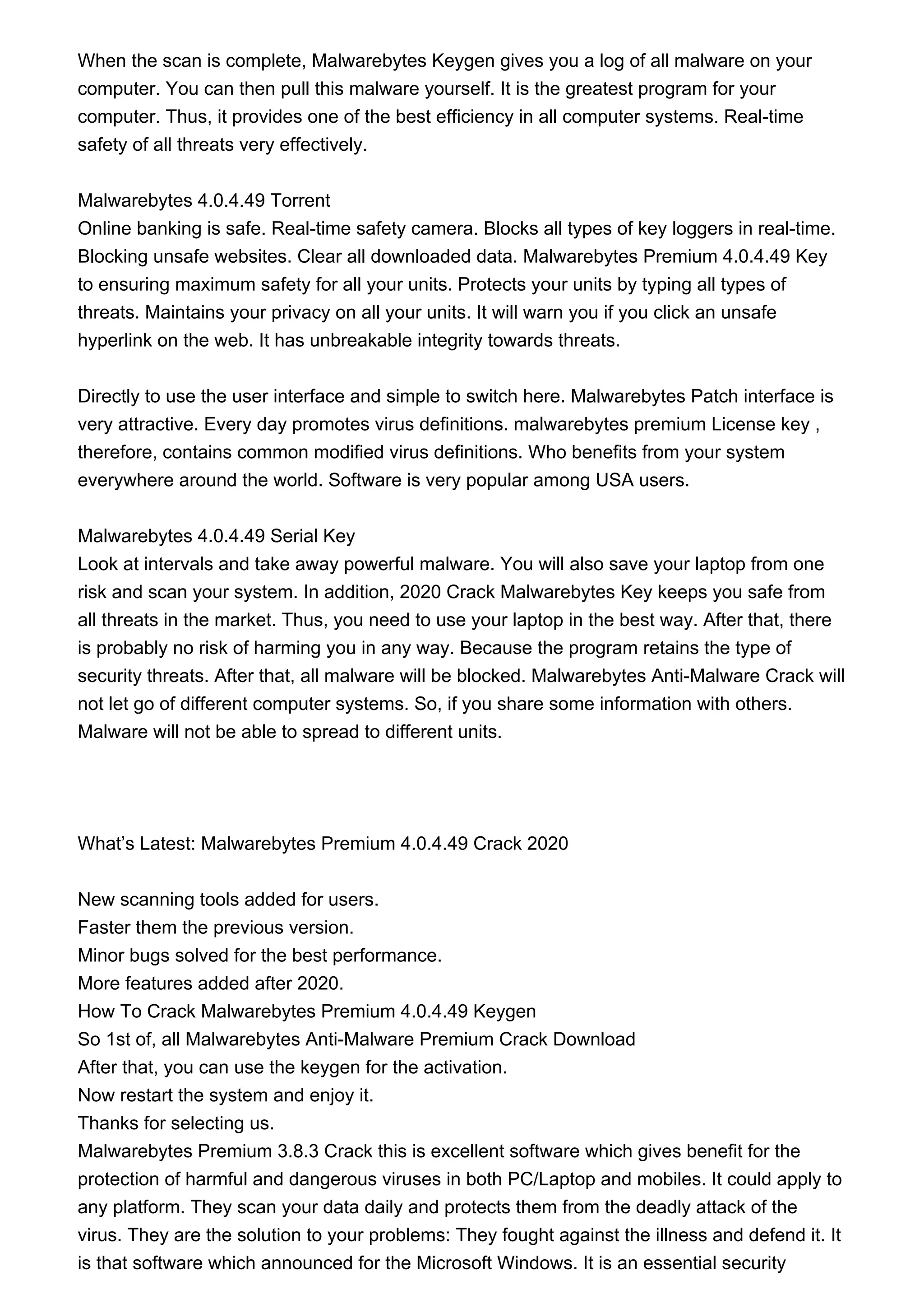 When the scan is complete, Malwarebytes Keygen gives you a log of all malware on your
computer. You can then pull this malware yourself. It is the greatest program for your
computer. Thus, it provides one of the best efficiency in all computer systems. Real-time
safety of all threats very effectively.
Malwarebytes 4.0.4.49 Torrent
Online banking is safe. Real-time safety camera. Blocks all types of key loggers in real-time.
Blocking unsafe websites. Clear all downloaded data. Malwarebytes Premium 4.0.4.49 Key
to ensuring maximum safety for all your units. Protects your units by typing all types of
threats. Maintains your privacy on all your units. It will warn you if you click an unsafe
hyperlink on the web. It has unbreakable integrity towards threats.
Directly to use the user interface and simple to switch here. Malwarebytes Patch interface is
very attractive. Every day promotes virus definitions. malwarebytes premium License key ,
therefore, contains common modified virus definitions. Who benefits from your system
everywhere around the world. Software is very popular among USA users.
Malwarebytes 4.0.4.49 Serial Key
Look at intervals and take away powerful malware. You will also save your laptop from one
risk and scan your system. In addition, 2020 Crack Malwarebytes Key keeps you safe from
all threats in the market. Thus, you need to use your laptop in the best way. After that, there
is probably no risk of harming you in any way. Because the program retains the type of
security threats. After that, all malware will be blocked. Malwarebytes Anti-Malware Crack will
not let go of different computer systems. So, if you share some information with others.
Malware will not be able to spread to different units.
What’s Latest: Malwarebytes Premium 4.0.4.49 Crack 2020
New scanning tools added for users.
Faster them the previous version.
Minor bugs solved for the best performance.
More features added after 2020.
How To Crack Malwarebytes Premium 4.0.4.49 Keygen
So 1st of, all Malwarebytes Anti-Malware Premium Crack Download
After that, you can use the keygen for the activation.
Now restart the system and enjoy it.
Thanks for selecting us.
Malwarebytes Premium 3.8.3 Crack this is excellent software which gives benefit for the
protection of harmful and dangerous viruses in both PC/Laptop and mobiles. It could apply to
any platform. They scan your data daily and protects them from the deadly attack of the
virus. They are the solution to your problems: They fought against the illness and defend it. It
is that software which announced for the Microsoft Windows. It is an essential security
 