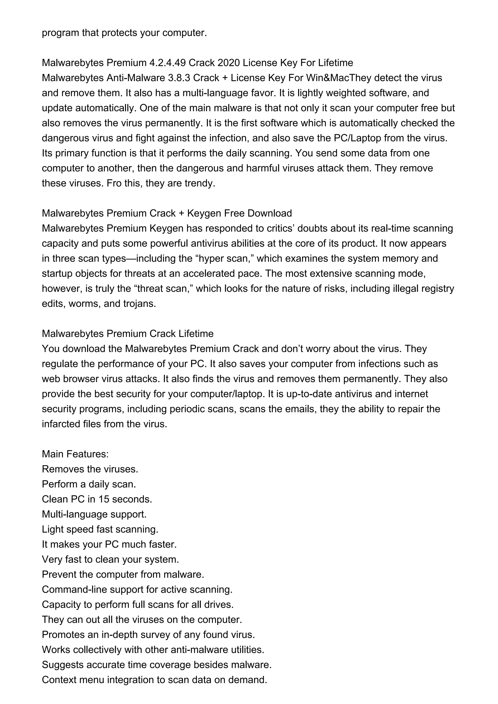 program that protects your computer.
Malwarebytes Premium 4.2.4.49 Crack 2020 License Key For Lifetime
Malwarebytes Anti-Malware 3.8.3 Crack + License Key For Win&MacThey detect the virus
and remove them. It also has a multi-language favor. It is lightly weighted software, and
update automatically. One of the main malware is that not only it scan your computer free but
also removes the virus permanently. It is the first software which is automatically checked the
dangerous virus and fight against the infection, and also save the PC/Laptop from the virus.
Its primary function is that it performs the daily scanning. You send some data from one
computer to another, then the dangerous and harmful viruses attack them. They remove
these viruses. Fro this, they are trendy.
Malwarebytes Premium Crack + Keygen Free Download
Malwarebytes Premium Keygen has responded to critics’ doubts about its real-time scanning
capacity and puts some powerful antivirus abilities at the core of its product. It now appears
in three scan types—including the “hyper scan,” which examines the system memory and
startup objects for threats at an accelerated pace. The most extensive scanning mode,
however, is truly the “threat scan,” which looks for the nature of risks, including illegal registry
edits, worms, and trojans.
Malwarebytes Premium Crack Lifetime
You download the Malwarebytes Premium Crack and don’t worry about the virus. They
regulate the performance of your PC. It also saves your computer from infections such as
web browser virus attacks. It also finds the virus and removes them permanently. They also
provide the best security for your computer/laptop. It is up-to-date antivirus and internet
security programs, including periodic scans, scans the emails, they the ability to repair the
infarcted files from the virus.
Main Features:
Removes the viruses.
Perform a daily scan.
Clean PC in 15 seconds.
Multi-language support.
Light speed fast scanning.
It makes your PC much faster.
Very fast to clean your system.
Prevent the computer from malware.
Command-line support for active scanning.
Capacity to perform full scans for all drives.
They can out all the viruses on the computer.
Promotes an in-depth survey of any found virus.
Works collectively with other anti-malware utilities.
Suggests accurate time coverage besides malware.
Context menu integration to scan data on demand.
 