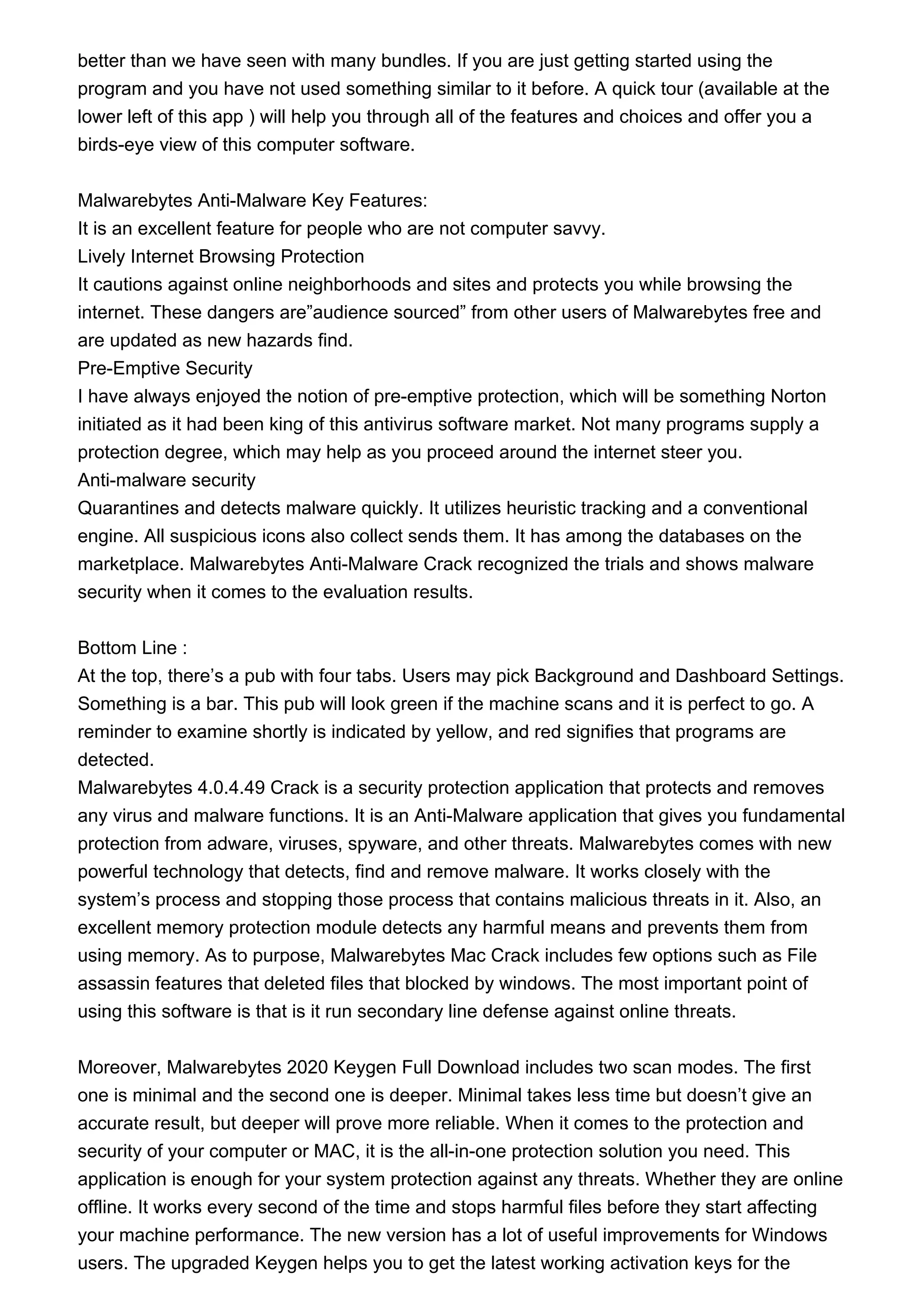 better than we have seen with many bundles. If you are just getting started using the
program and you have not used something similar to it before. A quick tour (available at the
lower left of this app ) will help you through all of the features and choices and offer you a
birds-eye view of this computer software.
Malwarebytes Anti-Malware Key Features:
It is an excellent feature for people who are not computer savvy.
Lively Internet Browsing Protection
It cautions against online neighborhoods and sites and protects you while browsing the
internet. These dangers are”audience sourced” from other users of Malwarebytes free and
are updated as new hazards find.
Pre-Emptive Security
I have always enjoyed the notion of pre-emptive protection, which will be something Norton
initiated as it had been king of this antivirus software market. Not many programs supply a
protection degree, which may help as you proceed around the internet steer you.
Anti-malware security
Quarantines and detects malware quickly. It utilizes heuristic tracking and a conventional
engine. All suspicious icons also collect sends them. It has among the databases on the
marketplace. Malwarebytes Anti-Malware Crack recognized the trials and shows malware
security when it comes to the evaluation results.
Bottom Line :
At the top, there’s a pub with four tabs. Users may pick Background and Dashboard Settings.
Something is a bar. This pub will look green if the machine scans and it is perfect to go. A
reminder to examine shortly is indicated by yellow, and red signifies that programs are
detected.
Malwarebytes 4.0.4.49 Crack is a security protection application that protects and removes
any virus and malware functions. It is an Anti-Malware application that gives you fundamental
protection from adware, viruses, spyware, and other threats. Malwarebytes comes with new
powerful technology that detects, find and remove malware. It works closely with the
system’s process and stopping those process that contains malicious threats in it. Also, an
excellent memory protection module detects any harmful means and prevents them from
using memory. As to purpose, Malwarebytes Mac Crack includes few options such as File
assassin features that deleted files that blocked by windows. The most important point of
using this software is that is it run secondary line defense against online threats.
Moreover, Malwarebytes 2020 Keygen Full Download includes two scan modes. The first
one is minimal and the second one is deeper. Minimal takes less time but doesn’t give an
accurate result, but deeper will prove more reliable. When it comes to the protection and
security of your computer or MAC, it is the all-in-one protection solution you need. This
application is enough for your system protection against any threats. Whether they are online
offline. It works every second of the time and stops harmful files before they start affecting
your machine performance. The new version has a lot of useful improvements for Windows
users. The upgraded Keygen helps you to get the latest working activation keys for the
 