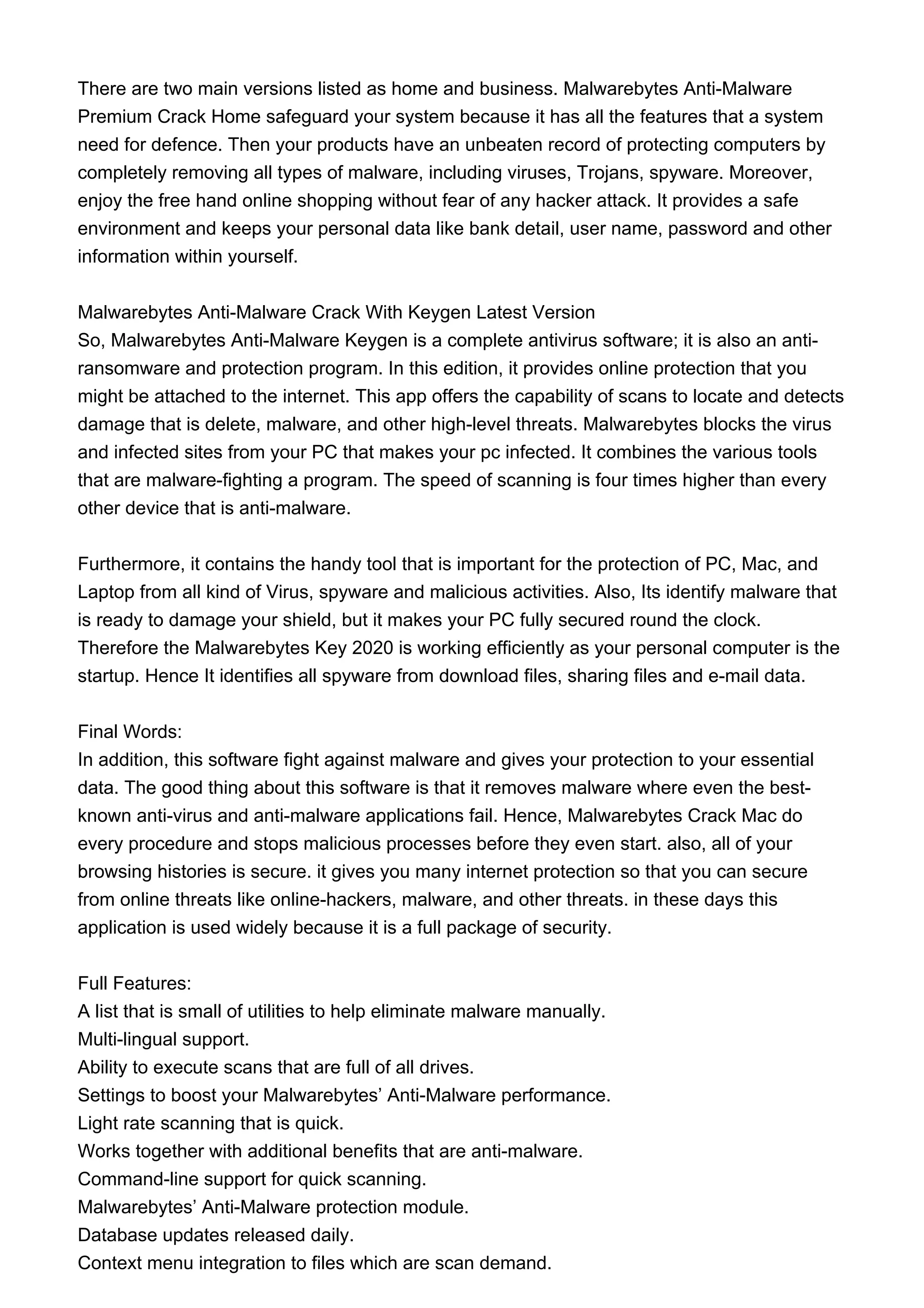 There are two main versions listed as home and business. Malwarebytes Anti-Malware
Premium Crack Home safeguard your system because it has all the features that a system
need for defence. Then your products have an unbeaten record of protecting computers by
completely removing all types of malware, including viruses, Trojans, spyware. Moreover,
enjoy the free hand online shopping without fear of any hacker attack. It provides a safe
environment and keeps your personal data like bank detail, user name, password and other
information within yourself.
Malwarebytes Anti-Malware Crack With Keygen Latest Version
So, Malwarebytes Anti-Malware Keygen is a complete antivirus software; it is also an anti-
ransomware and protection program. In this edition, it provides online protection that you
might be attached to the internet. This app offers the capability of scans to locate and detects
damage that is delete, malware, and other high-level threats. Malwarebytes blocks the virus
and infected sites from your PC that makes your pc infected. It combines the various tools
that are malware-fighting a program. The speed of scanning is four times higher than every
other device that is anti-malware.
Furthermore, it contains the handy tool that is important for the protection of PC, Mac, and
Laptop from all kind of Virus, spyware and malicious activities. Also, Its identify malware that
is ready to damage your shield, but it makes your PC fully secured round the clock.
Therefore the Malwarebytes Key 2020 is working efficiently as your personal computer is the
startup. Hence It identifies all spyware from download files, sharing files and e-mail data.
Final Words:
In addition, this software fight against malware and gives your protection to your essential
data. The good thing about this software is that it removes malware where even the best-
known anti-virus and anti-malware applications fail. Hence, Malwarebytes Crack Mac do
every procedure and stops malicious processes before they even start. also, all of your
browsing histories is secure. it gives you many internet protection so that you can secure
from online threats like online-hackers, malware, and other threats. in these days this
application is used widely because it is a full package of security.
Full Features:
A list that is small of utilities to help eliminate malware manually.
Multi-lingual support.
Ability to execute scans that are full of all drives.
Settings to boost your Malwarebytes’ Anti-Malware performance.
Light rate scanning that is quick.
Works together with additional benefits that are anti-malware.
Command-line support for quick scanning.
Malwarebytes’ Anti-Malware protection module.
Database updates released daily.
Context menu integration to files which are scan demand.
 