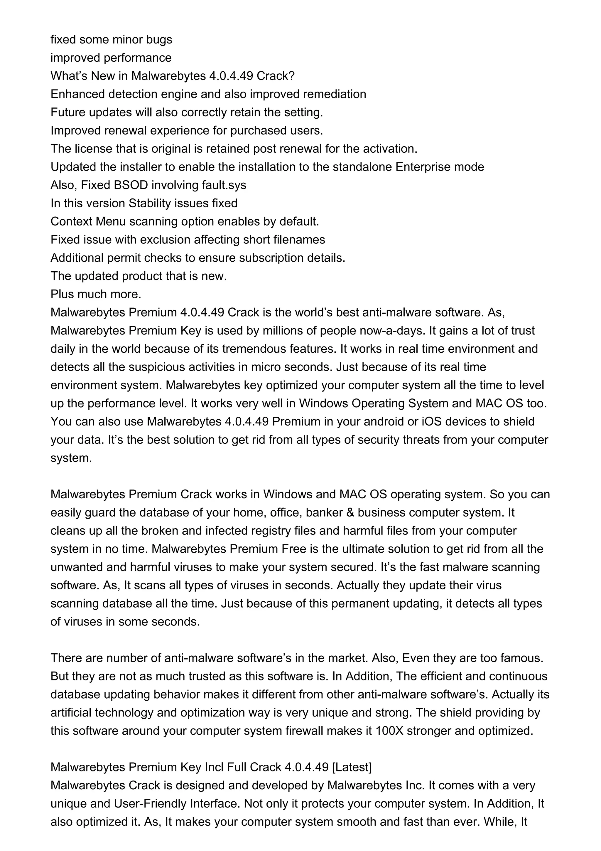fixed some minor bugs
improved performance
What’s New in Malwarebytes 4.0.4.49 Crack?
Enhanced detection engine and also improved remediation
Future updates will also correctly retain the setting.
Improved renewal experience for purchased users.
The license that is original is retained post renewal for the activation.
Updated the installer to enable the installation to the standalone Enterprise mode
Also, Fixed BSOD involving fault.sys
In this version Stability issues fixed
Context Menu scanning option enables by default.
Fixed issue with exclusion affecting short filenames
Additional permit checks to ensure subscription details.
The updated product that is new.
Plus much more.
Malwarebytes Premium 4.0.4.49 Crack is the world’s best anti-malware software. As,
Malwarebytes Premium Key is used by millions of people now-a-days. It gains a lot of trust
daily in the world because of its tremendous features. It works in real time environment and
detects all the suspicious activities in micro seconds. Just because of its real time
environment system. Malwarebytes key optimized your computer system all the time to level
up the performance level. It works very well in Windows Operating System and MAC OS too.
You can also use Malwarebytes 4.0.4.49 Premium in your android or iOS devices to shield
your data. It’s the best solution to get rid from all types of security threats from your computer
system.
Malwarebytes Premium Crack works in Windows and MAC OS operating system. So you can
easily guard the database of your home, office, banker & business computer system. It
cleans up all the broken and infected registry files and harmful files from your computer
system in no time. Malwarebytes Premium Free is the ultimate solution to get rid from all the
unwanted and harmful viruses to make your system secured. It’s the fast malware scanning
software. As, It scans all types of viruses in seconds. Actually they update their virus
scanning database all the time. Just because of this permanent updating, it detects all types
of viruses in some seconds.
There are number of anti-malware software’s in the market. Also, Even they are too famous.
But they are not as much trusted as this software is. In Addition, The efficient and continuous
database updating behavior makes it different from other anti-malware software’s. Actually its
artificial technology and optimization way is very unique and strong. The shield providing by
this software around your computer system firewall makes it 100X stronger and optimized.
Malwarebytes Premium Key Incl Full Crack 4.0.4.49 [Latest]
Malwarebytes Crack is designed and developed by Malwarebytes Inc. It comes with a very
unique and User-Friendly Interface. Not only it protects your computer system. In Addition, It
also optimized it. As, It makes your computer system smooth and fast than ever. While, It
 