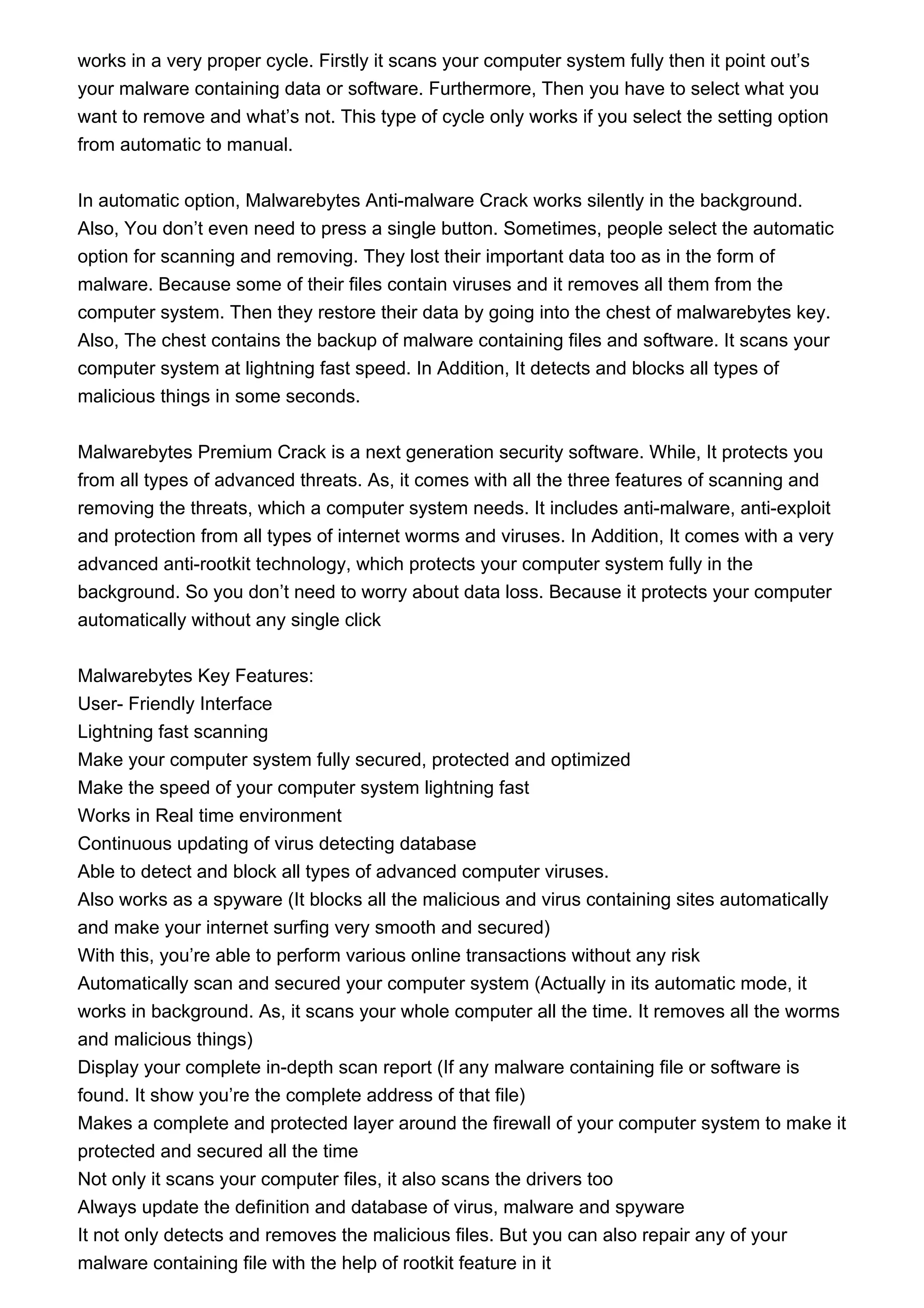 works in a very proper cycle. Firstly it scans your computer system fully then it point out’s
your malware containing data or software. Furthermore, Then you have to select what you
want to remove and what’s not. This type of cycle only works if you select the setting option
from automatic to manual.
In automatic option, Malwarebytes Anti-malware Crack works silently in the background.
Also, You don’t even need to press a single button. Sometimes, people select the automatic
option for scanning and removing. They lost their important data too as in the form of
malware. Because some of their files contain viruses and it removes all them from the
computer system. Then they restore their data by going into the chest of malwarebytes key.
Also, The chest contains the backup of malware containing files and software. It scans your
computer system at lightning fast speed. In Addition, It detects and blocks all types of
malicious things in some seconds.
Malwarebytes Premium Crack is a next generation security software. While, It protects you
from all types of advanced threats. As, it comes with all the three features of scanning and
removing the threats, which a computer system needs. It includes anti-malware, anti-exploit
and protection from all types of internet worms and viruses. In Addition, It comes with a very
advanced anti-rootkit technology, which protects your computer system fully in the
background. So you don’t need to worry about data loss. Because it protects your computer
automatically without any single click
Malwarebytes Key Features:
User- Friendly Interface
Lightning fast scanning
Make your computer system fully secured, protected and optimized
Make the speed of your computer system lightning fast
Works in Real time environment
Continuous updating of virus detecting database
Able to detect and block all types of advanced computer viruses.
Also works as a spyware (It blocks all the malicious and virus containing sites automatically
and make your internet surfing very smooth and secured)
With this, you’re able to perform various online transactions without any risk
Automatically scan and secured your computer system (Actually in its automatic mode, it
works in background. As, it scans your whole computer all the time. It removes all the worms
and malicious things)
Display your complete in-depth scan report (If any malware containing file or software is
found. It show you’re the complete address of that file)
Makes a complete and protected layer around the firewall of your computer system to make it
protected and secured all the time
Not only it scans your computer files, it also scans the drivers too
Always update the definition and database of virus, malware and spyware
It not only detects and removes the malicious files. But you can also repair any of your
malware containing file with the help of rootkit feature in it
 