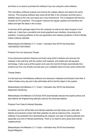 and there is no need to purchase the software if you are using the crack software.
This marvellous software analysis and remove the useless objects and cleans the cache
memory. This amazing software also scans all the files in the computer and then give a
detailed report to the user and aware you if any threat found. This is designed with the four
modules for PC protection. The program receives the regular updates and therefore can
detect and fight the latest in the viruses.
It removes all the garbage object from the computer as well as the clean browser of surf
marks etc. It also has a wonderful and smart graphical user interface. According to the
publisher, it amazing software is the next generation and malware protection in that it literally
makes malware obsolete.
Malwarebytes Anti-Malware 3.7.1 Crack + Activation Key 2019 Free Download
“ADVANCED FEATURES”
Protects From An Advanced Threats
It has advanced protection features and tools using which it detects and removes the
malware in the real.time with the modern anti-malware, anti-rootkit and anti-spyware
technology. It also scans all the system and scans the harmful threats automatically then
protects you from any threats and also give you a detailed report of every action performed.
Threats Detect
It is the best ever Anti-Malware software ever because it detected and blocked more than 4
million threats every day and it also eliminates all the harmful object in the system.
Malwarebytes Anti-Malware 3.7.1 Crack + Activation Key 2019 Free Download
Application Hardening
Malwarebytes Anti-Malware 3.8.3Crack 2019 automatically reduces the exploit surface and
also detects the fingerprinting attempts used by the advanced attacks.
Protects From Fake & Infected Websites
It protects you from all the fake and infected websites and also keeps your data safe. It
detects and prevents contact with fake websites as well as malicious links. Using this
software if are protected from downloading the malware, any type of hacking attempts and
especially any kind of infected advertising. There is no need to worry about bad internet
neighbourhood.
Malwarebytes Anti-Malware 3.7.1 Crack + Activation Key 2019 Free Download
Exploit Mitigation
 
