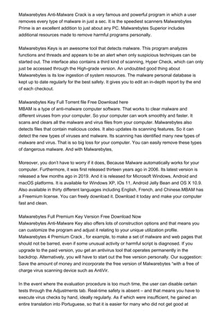 Malwarebytes Anti-Malware Crack is a very famous and powerful program in which a user
removes every type of malware in just a sec. It is the speediest scanners Malwarebytes
Prime is an excellent addition to just about any PC. Malwarebytes Superior includes
additional resources made to remove harmful programs personally.
Malwarebytes Keys is an awesome tool that detects malware. This program analyzes
functions and threads and appears to be an alert when only suspicious techniques can be
started out. The interface also contains a third kind of scanning, Hyper Check, which can only
just be accessed through the High-grade version. An undoubted good thing about
Malwarebytes is its low ingestion of system resources. The malware personal database is
kept up to date regularly for the best safety. It gives you to edit an in-depth report by the end
of each checkout.
Malwarebytes Key Full Torrent file Free Download here
MBAM is a type of anti-malware computer software. That works to clear malware and
different viruses from your computer. So your computer can work smoothly and faster. It
scans and clears all the malware and virus files from your computer. Malwarebytes also
detects files that contain malicious codes. It also updates its scanning features. So it can
detect the new types of viruses and malware. Its scanning has identified many new types of
malware and virus. That is so big loss for your computer. You can easily remove these types
of dangerous malware. And with Malwarebytes,
Moreover, you don’t have to worry if it does, Because Malware automatically works for your
computer. Furthermore, it was first released thirteen years ago in 2006. Its latest version is
released a few months ago in 2019. And it is released for Microsoft Windows, Android and
macOS platforms. It is available for Windows XP, IOs 11, Android Jelly Bean and OS X 10.9.
Also available in thirty different languages including English, French, and Chinese.MBAM has
a Freemium license. You can freely download it. Download it today and make your computer
fast and clean.
Malwarebytes Full Premium Key Version Free Download Now
Malwarebytes Anti-Malware Key also offers lots of construction options and that means you
can customize the program and adjust it relating to your unique utilization profile.
Malwarebytes 4 Premium Crack , for example, to make a set of malware and web pages that
should not be barred, even if some unusual activity or harmful script is diagnosed. If you
upgrade to the paid version, you get an antivirus tool that operates permanently in the
backdrop. Alternatively, you will have to start out the free version personally. Our suggestion:
Save the amount of money and incorporate the free version of Malwarebytes “with a free of
charge virus scanning device such as AntiVir.
In the event where the evaluation procedure is too much time, the user can disable certain
tests through the Adjustments tab. Real-time safety is absent – and that means you have to
execute virus checks by hand, ideally regularly. As if which were insufficient, he gained an
entire translation into Portuguese, so that it is easier for many who did not get good at
 