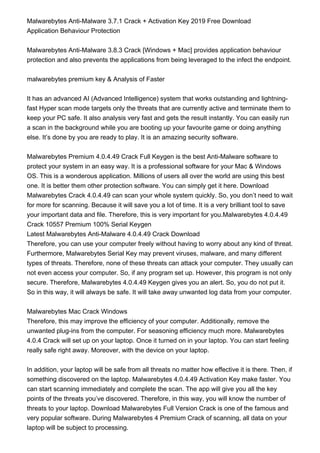 Malwarebytes Anti-Malware 3.7.1 Crack + Activation Key 2019 Free Download
Application Behaviour Protection
Malwarebytes Anti-Malware 3.8.3 Crack [Windows + Mac] provides application behaviour
protection and also prevents the applications from being leveraged to the infect the endpoint.
malwarebytes premium key & Analysis of Faster
It has an advanced AI (Advanced Intelligence) system that works outstanding and lightning-
fast Hyper scan mode targets only the threats that are currently active and terminate them to
keep your PC safe. It also analysis very fast and gets the result instantly. You can easily run
a scan in the background while you are booting up your favourite game or doing anything
else. It’s done by you are ready to play. It is an amazing security software.
Malwarebytes Premium 4.0.4.49 Crack Full Keygen is the best Anti-Malware software to
protect your system in an easy way. It is a professional software for your Mac & Windows
OS. This is a wonderous application. Millions of users all over the world are using this best
one. It is better them other protection software. You can simply get it here. Download
Malwarebytes Crack 4.0.4.49 can scan your whole system quickly. So, you don’t need to wait
for more for scanning. Because it will save you a lot of time. It is a very brilliant tool to save
your important data and file. Therefore, this is very important for you.Malwarebytes 4.0.4.49
Crack 10557 Premium 100% Serial Keygen
Latest Malwarebytes Anti-Malware 4.0.4.49 Crack Download
Therefore, you can use your computer freely without having to worry about any kind of threat.
Furthermore, Malwarebytes Serial Key may prevent viruses, malware, and many different
types of threats. Therefore, none of these threats can attack your computer. They usually can
not even access your computer. So, if any program set up. However, this program is not only
secure. Therefore, Malwarebytes 4.0.4.49 Keygen gives you an alert. So, you do not put it.
So in this way, it will always be safe. It will take away unwanted log data from your computer.
Malwarebytes Mac Crack Windows
Therefore, this may improve the efficiency of your computer. Additionally, remove the
unwanted plug-ins from the computer. For seasoning efficiency much more. Malwarebytes
4.0.4 Crack will set up on your laptop. Once it turned on in your laptop. You can start feeling
really safe right away. Moreover, with the device on your laptop.
In addition, your laptop will be safe from all threats no matter how effective it is there. Then, if
something discovered on the laptop. Malwarebytes 4.0.4.49 Activation Key make faster. You
can start scanning immediately and complete the scan. The app will give you all the key
points of the threats you’ve discovered. Therefore, in this way, you will know the number of
threats to your laptop. Download Malwarebytes Full Version Crack is one of the famous and
very popular software. During Malwarebytes 4 Premium Crack of scanning, all data on your
laptop will be subject to processing.
 