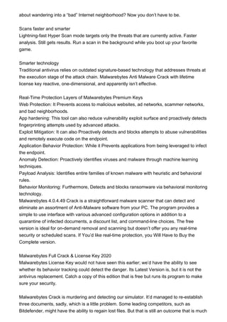 about wandering into a “bad” Internet neighborhood? Now you don’t have to be.
Scans faster and smarter
Lightning-fast Hyper Scan mode targets only the threats that are currently active. Faster
analysis. Still gets results. Run a scan in the background while you boot up your favorite
game.
Smarter technology
Traditional antivirus relies on outdated signature-based technology that addresses threats at
the execution stage of the attack chain. Malwarebytes Anti Malware Crack with lifetime
license key reactive, one-dimensional, and apparently isn’t effective.
Real-Time Protection Layers of Malwarebytes Premium Keys
Web Protection: It Prevents access to malicious websites, ad networks, scammer networks,
and bad neighborhoods.
App hardening: This tool can also reduce vulnerability exploit surface and proactively detects
fingerprinting attempts used by advanced attacks.
Exploit Mitigation: It can also Proactively detects and blocks attempts to abuse vulnerabilities
and remotely execute code on the endpoint.
Application Behavior Protection: While it Prevents applications from being leveraged to infect
the endpoint.
Anomaly Detection: Proactively identifies viruses and malware through machine learning
techniques.
Payload Analysis: Identifies entire families of known malware with heuristic and behavioral
rules.
Behavior Monitoring: Furthermore, Detects and blocks ransomware via behavioral monitoring
technology.
Malwarebytes 4.0.4.49 Crack is a straightforward malware scanner that can detect and
eliminate an assortment of Anti-Malware software from your PC. The program provides a
simple to use interface with various advanced configuration options in addition to a
quarantine of infected documents, a discount list, and command-line choices. The free
version is ideal for on-demand removal and scanning but doesn’t offer you any real-time
security or scheduled scans. If You’d like real-time protection, you Will Have to Buy the
Complete version.
Malwarebytes Full Crack & License Key 2020
Malwarebytes License Key would not have seen this earlier; we’d have the ability to see
whether its behavior tracking could detect the danger. Its Latest Version is, but it is not the
antivirus replacement. Catch a copy of this edition that is free but runs its program to make
sure your security.
Malwarebytes Crack is murdering and detecting our simulator. It’d managed to re-establish
three documents, sadly, which is a little problem. Some leading competitors, such as
Bitdefender, might have the ability to regain lost files. But that is still an outcome that is much
 