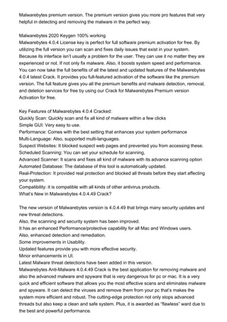 Malwarebytes premium version. The premium version gives you more pro features that very
helpful in detecting and removing the malware in the perfect way.
Malwarebytes 2020 Keygen 100% working
Malwarebytes 4.0.4 License key is perfect for full software premium activation for free. By
utilizing the full version you can scan and fixes daily issues that exist in your system.
Because its interface isn’t usually a problem for the user. They can use it no matter they are
experienced or not. If not only fix malware. Also, it boosts system speed and performance.
You can now take the full benefits of all the latest and updated features of the Malwarebytes
4.0.4 latest Crack. It provides you full-featured activation of the software like the premium
version. The full feature gives you all the premium benefits and malware detection, removal,
and deletion services for free by using our Crack for Malwarebytes Premium version
Activation for free.
Key Features of Malwarebytes 4.0.4 Cracked:
Quickly Scan: Quickly scan and fix all kind of malware within a few clicks
Simple GUI: Very easy to use.
Performance: Comes with the best setting that enhances your system performance
Multi-Language: Also, supported multi-languages.
Suspect Websites: It blocked suspect web pages and prevented you from accessing these.
Scheduled Scanning: You can set your schedule for scanning,
Advanced Scanner: It scans and fixes all kind of malware with its advance scanning option
Automated Database: The database of this tool is automatically updated.
Real-Protection: It provided real protection and blocked all threats before they start affecting
your system.
Compatibility: it is compatible with all kinds of other antivirus products.
What’s New in Malwarebytes 4.0.4.49 Crack?
The new version of Malwarebytes version is 4.0.4.49 that brings many security updates and
new threat detections.
Also, the scanning and security system has been improved.
It has an enhanced Performance/protective capability for all Mac and Windows users.
Also, enhanced detection and remediation.
Some improvements in Usability.
Updated features provide you with more effective security.
Minor enhancements in UI.
Latest Malware threat detections have been added in this version.
Malwarebytes Anti-Malware 4.0.4.49 Crack is the best application for removing malware and
also the advanced malware and spyware that is very dangerous for pc or mac. It is a very
quick and efficient software that allows you the most effective scans and eliminates malware
and spyware. It can detect the viruses and remove them from your pc that’s makes the
system more efficient and robust. The cutting-edge protection not only stops advanced
threads but also keep a clean and safe system. Plus, it is awarded as “flawless” ward due to
the best and powerful performance.
 