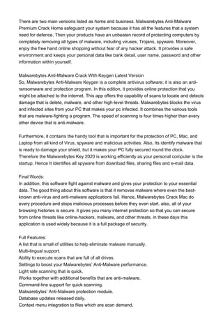 There are two main versions listed as home and business. Malwarebytes Anti-Malware
Premium Crack Home safeguard your system because it has all the features that a system
need for defence. Then your products have an unbeaten record of protecting computers by
completely removing all types of malware, including viruses, Trojans, spyware. Moreover,
enjoy the free hand online shopping without fear of any hacker attack. It provides a safe
environment and keeps your personal data like bank detail, user name, password and other
information within yourself.
Malwarebytes Anti-Malware Crack With Keygen Latest Version
So, Malwarebytes Anti-Malware Keygen is a complete antivirus software; it is also an anti-
ransomware and protection program. In this edition, it provides online protection that you
might be attached to the internet. This app offers the capability of scans to locate and detects
damage that is delete, malware, and other high-level threats. Malwarebytes blocks the virus
and infected sites from your PC that makes your pc infected. It combines the various tools
that are malware-fighting a program. The speed of scanning is four times higher than every
other device that is anti-malware.
Furthermore, it contains the handy tool that is important for the protection of PC, Mac, and
Laptop from all kind of Virus, spyware and malicious activities. Also, Its identify malware that
is ready to damage your shield, but it makes your PC fully secured round the clock.
Therefore the Malwarebytes Key 2020 is working efficiently as your personal computer is the
startup. Hence It identifies all spyware from download files, sharing files and e-mail data.
Final Words:
In addition, this software fight against malware and gives your protection to your essential
data. The good thing about this software is that it removes malware where even the best-
known anti-virus and anti-malware applications fail. Hence, Malwarebytes Crack Mac do
every procedure and stops malicious processes before they even start. also, all of your
browsing histories is secure. it gives you many internet protection so that you can secure
from online threats like online-hackers, malware, and other threats. in these days this
application is used widely because it is a full package of security.
Full Features:
A list that is small of utilities to help eliminate malware manually.
Multi-lingual support.
Ability to execute scans that are full of all drives.
Settings to boost your Malwarebytes’ Anti-Malware performance.
Light rate scanning that is quick.
Works together with additional benefits that are anti-malware.
Command-line support for quick scanning.
Malwarebytes’ Anti-Malware protection module.
Database updates released daily.
Context menu integration to files which are scan demand.
 