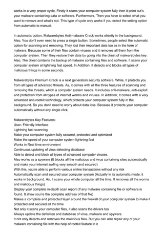 works in a very proper cycle. Firstly it scans your computer system fully then it point out’s
your malware containing data or software. Furthermore, Then you have to select what you
want to remove and what’s not. This type of cycle only works if you select the setting option
from automatic to manual.
In automatic option, Malwarebytes Anti-malware Crack works silently in the background.
Also, You don’t even need to press a single button. Sometimes, people select the automatic
option for scanning and removing. They lost their important data too as in the form of
malware. Because some of their files contain viruses and it removes all them from the
computer system. Then they restore their data by going into the chest of malwarebytes key.
Also, The chest contains the backup of malware containing files and software. It scans your
computer system at lightning fast speed. In Addition, It detects and blocks all types of
malicious things in some seconds.
Malwarebytes Premium Crack is a next generation security software. While, It protects you
from all types of advanced threats. As, it comes with all the three features of scanning and
removing the threats, which a computer system needs. It includes anti-malware, anti-exploit
and protection from all types of internet worms and viruses. In Addition, It comes with a very
advanced anti-rootkit technology, which protects your computer system fully in the
background. So you don’t need to worry about data loss. Because it protects your computer
automatically without any single click
Malwarebytes Key Features:
User- Friendly Interface
Lightning fast scanning
Make your computer system fully secured, protected and optimized
Make the speed of your computer system lightning fast
Works in Real time environment
Continuous updating of virus detecting database
Able to detect and block all types of advanced computer viruses.
Also works as a spyware (It blocks all the malicious and virus containing sites automatically
and make your internet surfing very smooth and secured)
With this, you’re able to perform various online transactions without any risk
Automatically scan and secured your computer system (Actually in its automatic mode, it
works in background. As, it scans your whole computer all the time. It removes all the worms
and malicious things)
Display your complete in-depth scan report (If any malware containing file or software is
found. It show you’re the complete address of that file)
Makes a complete and protected layer around the firewall of your computer system to make it
protected and secured all the time
Not only it scans your computer files, it also scans the drivers too
Always update the definition and database of virus, malware and spyware
It not only detects and removes the malicious files. But you can also repair any of your
malware containing file with the help of rootkit feature in it
 