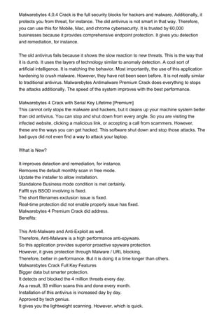 Malwarebytes 4.0.4 Crack is the full security blocks for hackers and malware. Additionally, it
protects you from threat, for instance. The old antivirus is not smart in that way. Therefore,
you can use this for Mobile, Mac, and chrome cybersecurity. It is trusted by 60,000
businesses because it provides comprehensive endpoint protection. It gives you detection
and remediation, for instance.
The old antivirus fails because it shows the slow reaction to new threats. This is the way that
it is dumb. It uses the layers of technology similar to anomaly detection. A cool sort of
artificial intelligence. It is matching the behavior. Most importantly, the use of this application
hardening to crush malware. However, they have not been seen before. It is not really similar
to traditional antivirus. Malwarebytes Antimalware Premium Crack does everything to stops
the attacks additionally. The speed of the system improves with the best performance.
Malwarebytes 4 Crack with Serial Key Lifetime [Premium]
This cannot only stops the malware and hackers, but it cleans up your machine system better
than old antivirus. You can stop and shut down from every angle. So you are visiting the
infected website, clicking a malicious link, or accepting a call from scammers. However,
these are the ways you can get hacked. This software shut down and stop those attacks. The
bad guys did not even find a way to attack your laptop.
What is New?
It improves detection and remediation, for instance.
Removes the default monthly scan in free mode.
Update the installer to allow installation.
Standalone Business mode condition is met certainly.
Fafflt sys BSOD involving is fixed.
The short filenames exclusion issue is fixed.
Real-time protection did not enable properly issue has fixed.
Malwarebytes 4 Premium Crack did address.
Benefits:
This Anti-Malware and Anti-Exploit as well.
Therefore, Anti-Malware is a high performance anti-spyware.
So this application provides superior proactive spyware protection.
However, it gives protection through Malware / URL blocking.
Therefore, better in performance. But it is doing it a time longer than others.
Malwarebytes Crack Full Key Features
Bigger data but smarter protection.
It detects and blocked the 4 million threats every day.
As a result, 93 million scans this and done every month.
Installation of this antivirus is increased day by day.
Approved by tech genius.
It gives you the lightweight scanning. However, which is quick.
 