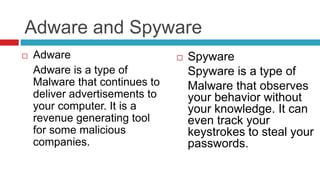 Adware and Spyware
 Adware
Adware is a type of
Malware that continues to
deliver advertisements to
your computer. It is a
revenue generating tool
for some malicious
companies.
 Spyware
Spyware is a type of
Malware that observes
your behavior without
your knowledge. It can
even track your
keystrokes to steal your
passwords.
 