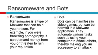 Ransomeware and Bots
 Ransomware
Ransomware is a type of
Malware that can hold
you ransom. For
example, if you were
browsing pornography, it
can demand money from
you or threaten to ruin
your reputation.
 Bots
Bots can be harmless in
video games, but can be
harmful in a Malware
application. They
automate various tasks
such as using your
computer to attack others,
thereby making you an
accessory to an attack.
 