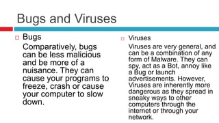 Bugs and Viruses
 Bugs
Comparatively, bugs
can be less malicious
and be more of a
nuisance. They can
cause your programs to
freeze, crash or cause
your computer to slow
down.
 Viruses
Viruses are very general, and
can be a combination of any
form of Malware. They can
spy, act as a Bot, annoy like
a Bug or launch
advertisements. However,
Viruses are inherently more
dangerous as they spread in
sneaky ways to other
computers through the
internet or through your
network.
 