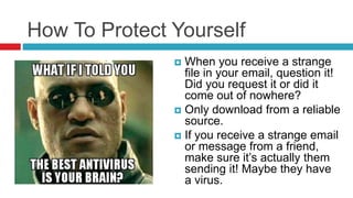 How To Protect Yourself
 When you receive a strange
file in your email, question it!
Did you request it or did it
come out of nowhere?
 Only download from a reliable
source.
 If you receive a strange email
or message from a friend,
make sure it’s actually them
sending it! Maybe they have
a virus.
 