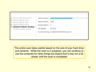 The entire scan takes awhile based on the size of your hard drive
and contents. While the scan is in progress, you can continue to
use the computer for other things but expect that it may run a bit
slower until the scan is completed
14
 