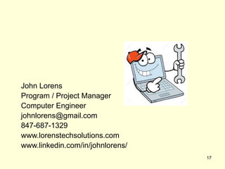 John Lorens
Program / Project Manager
Computer Engineer
johnlorens@gmail.com
847-687-1329
www.lorenstechsolutions.com
www.linkedin.com/in/johnlorens/
17
 