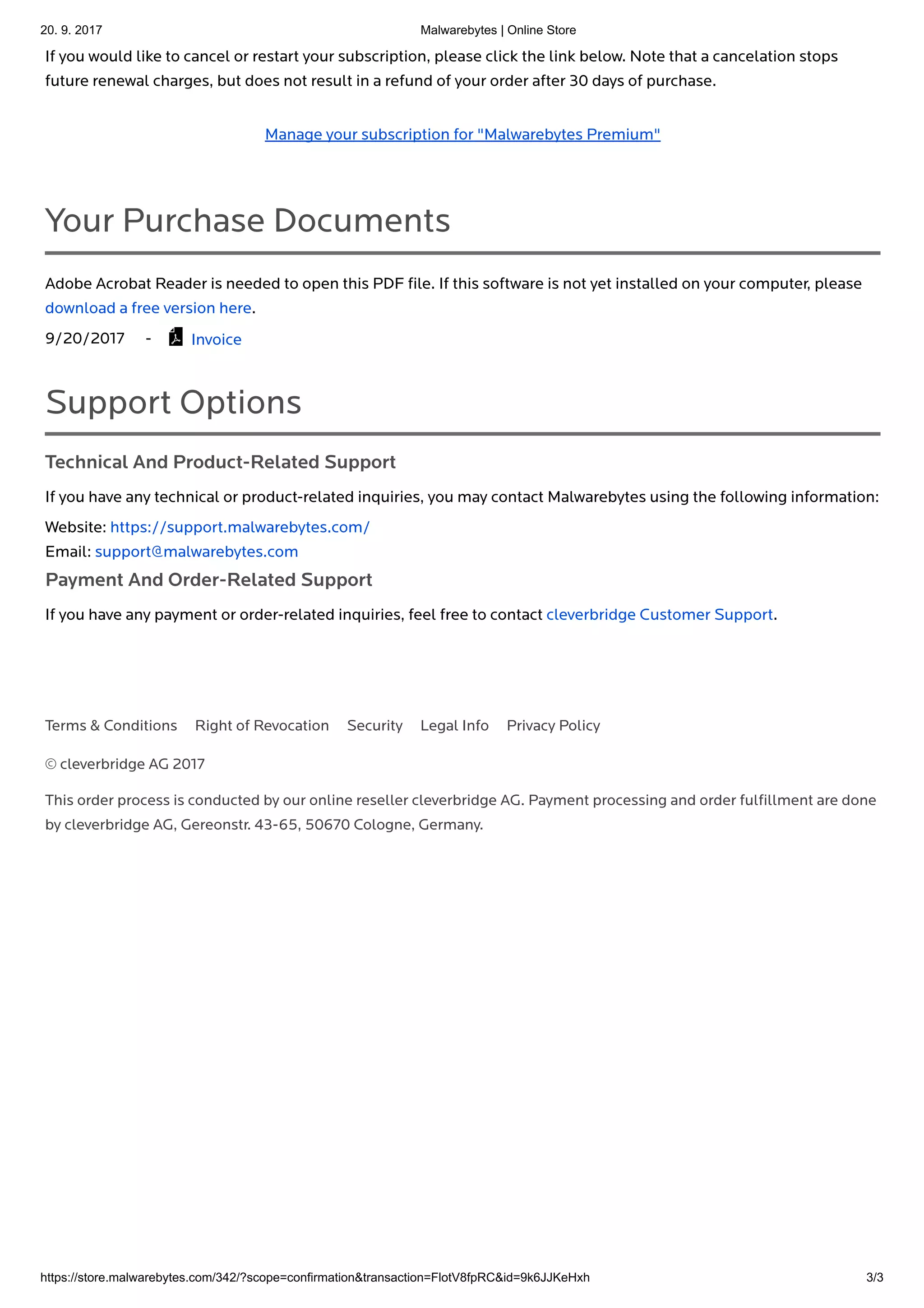 20. 9. 2017 Malwarebytes | Online Store
https://store.malwarebytes.com/342/?scope=confirmation&transaction=FlotV8fpRC&id=9k6JJKeHxh 3/3
© cleverbridge AG 2017
This order process is conducted by our online reseller cleverbridge AG. Payment processing and order fulﬁllment are done
by cleverbridge AG, Gereonstr. 43-65, 50670 Cologne, Germany.
If you would like to cancel or restart your subscription, please click the link below. Note that a cancelation stops
future renewal charges, but does not result in a refund of your order after 30 days of purchase.
Manage your subscription for "Malwarebytes Premium"
Your Purchase Documents
Adobe Acrobat Reader is needed to open this PDF ﬁle. If this software is not yet installed on your computer, please
download a free version here.
9/20/2017 - Invoice
Support Options
Technical And Product-Related Support
If you have any technical or product-related inquiries, you may contact Malwarebytes using the following information:
Website: https://support.malwarebytes.com/
Email: support@malwarebytes.com
Payment And Order-Related Support
If you have any payment or order-related inquiries, feel free to contact cleverbridge Customer Support.

Terms & Conditions Right of Revocation Security Legal Info Privacy Policy
 