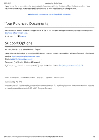 20. 9. 2017 Malwarebytes | Online Store
https://store.malwarebytes.com/342/?scope=confirmation&transaction=FlotV8fpRC&id=9k6JJKeHxh 3/3
© cleverbridge AG 2017
This order process is conducted by our online reseller cleverbridge AG. Payment processing and order fulﬁllment are done
by cleverbridge AG, Gereonstr. 43-65, 50670 Cologne, Germany.
If you would like to cancel or restart your subscription, please click the link below. Note that a cancelation stops
future renewal charges, but does not result in a refund of your order after 30 days of purchase.
Manage your subscription for "Malwarebytes Premium"
Your Purchase Documents
Adobe Acrobat Reader is needed to open this PDF ﬁle. If this software is not yet installed on your computer, please
download a free version here.
9/20/2017 - Invoice
Support Options
Technical And Product-Related Support
If you have any technical or product-related inquiries, you may contact Malwarebytes using the following information:
Website: https://support.malwarebytes.com/
Email: support@malwarebytes.com
Payment And Order-Related Support
If you have any payment or order-related inquiries, feel free to contact cleverbridge Customer Support.

Terms & Conditions Right of Revocation Security Legal Info Privacy Policy
 