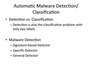 Automa2c	
  Malware	
  Detec2on/
Classiﬁca2on
•  Detec2on	
  vs.	
  Classiﬁca2on	
  
– Detec2on	
  is	
  also	
  the	
  classiﬁca2on	
  problem	
  with	
  
only	
  two	
  labels	
  
	
  
•  Malware	
  Detec2on	
  
– Signature-­‐based	
  Detector	
  
– Speciﬁc	
  Detector	
  
– General	
  Detector
 