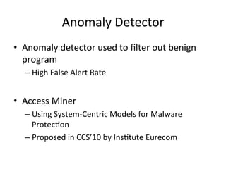 Anomaly	
  Detector
•  Anomaly	
  detector	
  used	
  to	
  ﬁlter	
  out	
  benign	
  
program	
  
– High	
  False	
  Alert	
  Rate	
  
	
  
•  Access	
  Miner	
  	
  
– Using	
  System-­‐Centric	
  Models	
  for	
  Malware	
  
Protec2on	
  
– Proposed	
  in	
  CCS’10	
  by	
  Ins2tute	
  Eurecom	
  
 