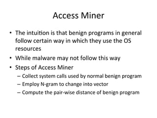 Access	
  Miner	
  
•  The	
  intui2on	
  is	
  that	
  benign	
  programs	
  in	
  general	
  
follow	
  certain	
  way	
  in	
  which	
  they	
  use	
  the	
  OS	
  
resources	
  
•  While	
  malware	
  may	
  not	
  follow	
  this	
  way	
  
•  Steps	
  of	
  Access	
  Miner	
  
–  Collect	
  system	
  calls	
  used	
  by	
  normal	
  benign	
  program	
  
–  Employ	
  N-­‐gram	
  to	
  change	
  into	
  vector	
  
–  Compute	
  the	
  pair-­‐wise	
  distance	
  of	
  benign	
  program	
  
 