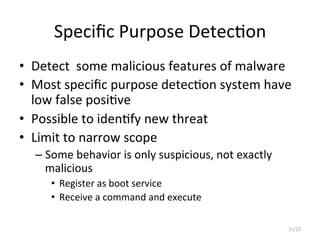 Speciﬁc	
  Purpose	
  Detec2on
•  Detect	
  	
  some	
  malicious	
  features	
  of	
  malware	
  
•  Most	
  speciﬁc	
  purpose	
  detec2on	
  system	
  have	
  
low	
  false	
  posi2ve	
  
•  Possible	
  to	
  iden2fy	
  new	
  threat	
  
•  Limit	
  to	
  narrow	
  scope	
  	
  
– Some	
  behavior	
  is	
  only	
  suspicious,	
  not	
  exactly	
  
malicious	
  
•  Register	
  as	
  boot	
  service	
  
•  Receive	
  a	
  command	
  and	
  execute	
  
30/25
 