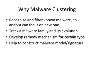 Why	
  Malware	
  Clustering	
  
•  Recognize	
  and	
  ﬁlter	
  known	
  malware,	
  so	
  
analyst	
  can	
  focus	
  on	
  new	
  one.	
  
•  Track	
  a	
  malware	
  family	
  and	
  its	
  evolu2on	
  
•  Develop	
  remedy	
  mechanism	
  for	
  certain	
  type	
  
•  Help	
  to	
  construct	
  malware	
  model/signature
 