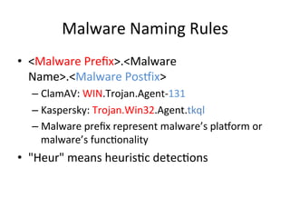 Malware	
  Naming	
  Rules
•  <Malware	
  Preﬁx>.<Malware	
  
Name>.<Malware	
  Posmix>	
  
– ClamAV:	
  WIN.Trojan.Agent-­‐131	
  
– Kaspersky:	
  Trojan.Win32.Agent.tkql	
  
– Malware	
  preﬁx	
  represent	
  malware’s	
  plamorm	
  or	
  
malware’s	
  func2onality	
  	
  
•  "Heur"	
  means	
  heuris2c	
  detec2ons	
  

 