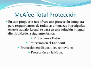 McAfee Total ProtecciónEn esta propuesta nos ofrece una protección completa para resguardarnos de todas las amenazas investigadas en este trabajo, la cual se basa en una solución integral distribuida de la siguiente forma:Protección a DatosProtección en el EndpointProtección en dispositivos removiblesProtección en la Nube.