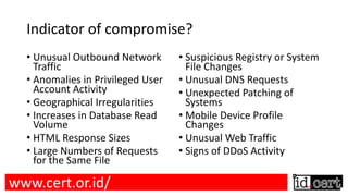Indicator of compromise?
• Unusual Outbound Network
Traffic
• Anomalies in Privileged User
Account Activity
• Geographical Irregularities
• Increases in Database Read
Volume
• HTML Response Sizes
• Large Numbers of Requests
for the Same File
• Suspicious Registry or System
File Changes
• Unusual DNS Requests
• Unexpected Patching of
Systems
• Mobile Device Profile
Changes
• Unusual Web Traffic
• Signs of DDoS Activity
www.cert.or.id/
 