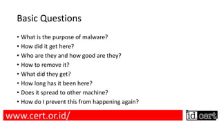 Basic Questions
• What is the purpose of malware?
• How did it get here?
• Who are they and how good are they?
• How to remove it?
• What did they get?
• How long has it been here?
• Does it spread to other machine?
• How do I prevent this from happening again?
www.cert.or.id/
 