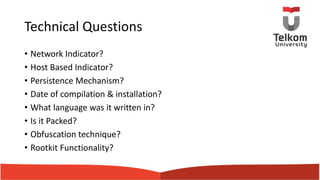 Technical Questions
• Network Indicator?
• Host Based Indicator?
• Persistence Mechanism?
• Date of compilation & installation?
• What language was it written in?
• Is it Packed?
• Obfuscation technique?
• Rootkit Functionality?
 