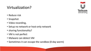 Virtualization?
• Reduce risk
• Snapshot
• Video recording,
• Setup no network or host-only network
• sharing functionality?
• VM is not perfect
• Malware can detect VM
• Sometimes it can escape the sandbox (0 day worm)
 