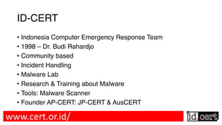 ID-CERT
• Indonesia Computer Emergency Response Team
• 1998 – Dr. Budi Rahardjo
• Community based
• Incident Handling
• Malware Lab
• Research & Training about Malware
• Tools: Malware Scanner
• Founder AP-CERT: JP-CERT & AusCERT
www.cert.or.id/
 