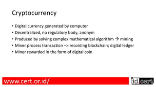 Cryptocurrency
• Digital currency generated by computer
• Decentralized, no regulatory body; anonym
• Produced by solving complex mathematical algorithm à mining
• Miner process transaction –> recording blockchain; digital ledger
• Miner rewarded in the form of digital coin
www.cert.or.id/
 