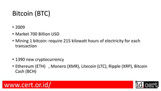 Bitcoin (BTC)
• 2009
• Market 700 Billion USD
• Mining 1 bitcoin: require 215 kilowatt hours of electricity for each
transaction
• 1390 new cryptocurrency
• Ethereum (ETH) , Monero (XMR), Litecoin (LTC), Ripple (XRP), Bitcoin
Cash (BCH)
www.cert.or.id/
 