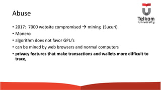 Abuse
• 2017: 7000 website compromised à mining (Sucuri)
• Monero
• algorithm does not favor GPU’s
• can be mined by web browsers and normal computers
• privacy features that make transactions and wallets more difficult to
trace,
 