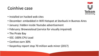 Coinhive case
• Installed on hacked web sites
• December: embedded in Wifi Hotspot at Starbuck in Buenos Aires
• January: hidden inside Youtube advertisement
• February: Browsealoud (service for visually impaired)
• The Pirate Bay
• IOC: 100% CPU Load
• Conhive earn 30%
• Kasperksy report stop 70 million web miner (2017)
 
