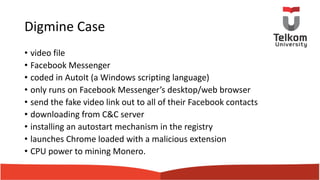 Digmine Case
• video file
• Facebook Messenger
• coded in AutoIt (a Windows scripting language)
• only runs on Facebook Messenger’s desktop/web browser
• send the fake video link out to all of their Facebook contacts
• downloading from C&C server
• installing an autostart mechanism in the registry
• launches Chrome loaded with a malicious extension
• CPU power to mining Monero.
 