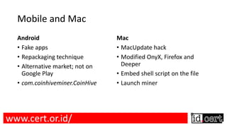 Mobile and Mac
Android
• Fake apps
• Repackaging technique
• Alternative market; not on
Google Play
• com.coinhiveminer.CoinHive
Mac
• MacUpdate hack
• Modified OnyX, Firefox and
Deeper
• Embed shell script on the file
• Launch miner
www.cert.or.id/
 