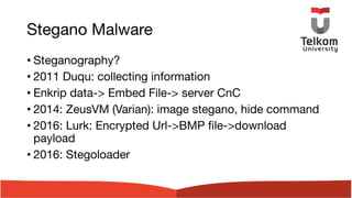 Stegano Malware
• Steganography?
• 2011 Duqu: collecting information
• Enkrip data-> Embed File-> server CnC
• 2014: ZeusVM (Varian): image stegano, hide command
• 2016: Lurk: Encrypted Url->BMP file->download
payload
• 2016: Stegoloader
 