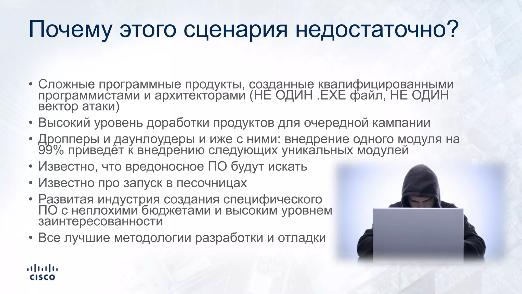 Почему этого сценария недостаточно?
• Сложные программные продукты, созданные квалифицированными
программистами и архитекторами (НЕ ОДИН .EXE файл, НЕ ОДИН
вектор атаки)
• Высокий уровень доработки продуктов для очередной кампании
• Дропперы и даунлоудеры и иже с ними: внедрение одного модуля на
99% приведёт к внедрению следующих уникальных модулей
• Известно, что вредоносное ПО будут искать
• Известно про запуск в песочницах
• Развитая индустрия создания специфического
ПО с неплохими бюджетами и высоким уровнем
заинтересованности
• Все лучшие методологии разработки и отладки
 
