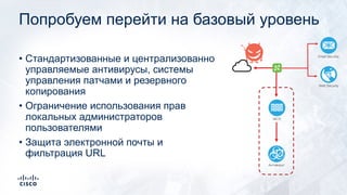 Попробуем перейти на базовый уровень
• Стандартизованные и централизованно
управляемые антивирусы, системы
управления патчами и резервного
копирования
• Ограничение использования прав
локальных администраторов
пользователями
• Защита электронной почты и
фильтрация URL
Email Security
Web Security
Антивирус
МСЭ
 