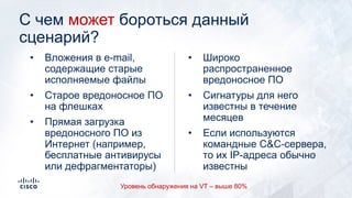 C чем может бороться данный
сценарий?
• Широко
распространенное
вредоносное ПО
• Сигнатуры для него
известны в течение
месяцев
• Если используются
командные C&C-сервера,
то их IP-адреса обычно
известны
• Вложения в e-mail,
содержащие старые
исполняемые файлы
• Старое вредоносное ПО
на флешках
• Прямая загрузка
вредоносного ПО из
Интернет (например,
бесплатные антивирусы
или дефрагментаторы)
Уровень обнаружения на VT – выше 80%
 